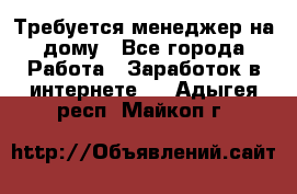 Требуется менеджер на дому - Все города Работа » Заработок в интернете   . Адыгея респ.,Майкоп г.